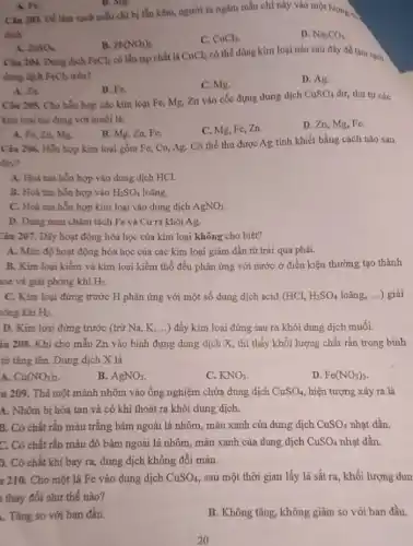 A. Fe.
Câu 203. Để làm sạch mẫu chỉ bị lẫn kẽm, người ta ngâm mẫu chì này vào một lượng có
B. Mg.
dịch
D. Na_(2)CO_(3)
B. Pb(NO_(3))_(2)
C. CuCl_(2).
A. ZnSO_(4)
Câu 204. Dung dịch
dung dịch FeCl_(2) trên?
FeCl_(2) có lẫn tạp chất là CuCl_(2) có thể dùng kim loại nào sau đây để làm sạch
B. Fe.
C. Mg.
D. Ag.
A. 2n.
Câu 205. Cho hỗn hợp cáo kim loại Fe, Mg, Zn vào cốc đựng dung dịch
CuSO_(4) dư, thứ tự các
kim loại tác dụng với muối là:
B. Mg, Zn, Fe.
C. Mg, Fe, Zn.
D. Zn, Mg, Fe.
A. Fe, Zn, Mg.
Câu 206. Hỗa hợp kim loại gồm Fe,Cu, Ag. Có thể thu được Ag tinh khiết bằng cách nào sau
đây?
A. Hoa tan hỗn hợp vào dung dịch HCl.
B. Hoà tan hỗn hợp vào H_(2)SO_(4) loãng.
C. Hoà tan hỗn hợp kim loại vào dung dịch AgNO_(3)
D. Dùng nam châm tách Fe và Cu ra khỏi Ag.
Câu 207. Dãy hoạt động hóa học của kim loại không cho biết?
A. Mức độ hoạt động hóa học của các kim loại giảm dần từ trái qua phải.
B. Kim loại kiểm và kim loại kiềm thổ đều phản ứng với nước ở điều kiện thường tạo thành
ase và giải phóng khí H_(2)
C. Kim loại đứng trước H phản ứng với một số dung dịch acid (HCl, H_(2)SO_(4) loãng, ...) giải
hông khí H_(2)
D. Kim loại đứng trước (trừ Na, K, ..) đầy kim loại đứng sau ra khỏi dung dịch muối.
iu 208. Khi cho mẫu Zn vào bình đựng dung dịch X., thì thấy khối lượng chất rắn trong bình
từ tǎng lên. Dung dịch X là
A. Cu(NO_(3))_(2)
B. AgNO_(3)
C. KNO_(3)
D. Fe(NO_(3))_(3)
u 209. Thả một mảnh nhôm vào ống nghiệm chứa dung dịch CuSO_(4) hiện tượng xảy ra là
A. Nhôm bị hòa tan và có khí thoát ra khỏi dung dịch.
B. Có chất rắn màu trắng bám ngoài lá nhôm, màu xanh của dung dịch CuSO_(4) nhạt dần.
C. Có chất rắn màu đỏ bám ngoài lá nhôm, màu xanh của dung dịch CuSO_(4) nhat dần.
D. Có chất khí bay ra, dung dịch không đổi màu.
1 210. Cho một lá Fe vào dung dịch CuSO_(4) sau một thời gian lấy lá sắt ra khối lượng dun
thay đổi như thế nào?
. Tǎng so với ban đầu.
B. Không tǎng, không giàm so với ban đầu.
20