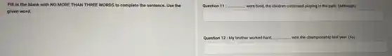 Fill in the blank with NO MORE THAN THREE WORDS to complete the sentence. Use the
given word.
Question 11: __ were tired, the children continued playing in the park. (Although)
Question 12: My brother worked hard, __ won the championship last year. (so)