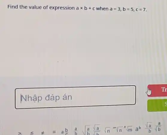 Find the value of expression atimes b+c when a=3,b=5,c=7
square 
2 leqslant  t =	(a)/(b) sqrt ((a)/(b))(sqrt (a))/(sqrt (b)) sqrt (n) -sqrt (n) sqrt [n](m) a^b (sqrt (a))/(b)