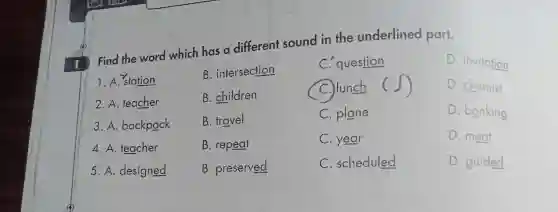 Find the wor d wh ich has a diff ereni sound in the un derli ined part.
D. chemist
1. A. station
2. A. tec cher
3. A ba kpack
4. A.teacher
5. A designed
B.interse ction
B. ch ldren
B. travel
B. repeat
B. preserved
C. qu estion
C.lunch c ()
C. plane
C.year
C. sc hedu led
D. invitation
D. banking
D. meat
D. guided