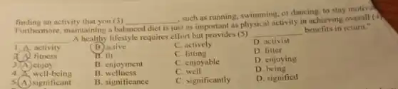 finding an activity that you (3)
Furthermore, maintaining a bal
__
,such as running, swimming or dancing, to stay motival
balanced diet is just
st as important as physical activity in achieving overall (4)
__
A healthy lifestyle requires effort but provides (5)
__
benefits in return."
1. A. activity
fitness
3. A. enjoy
4.well-being
5.(A.) significant
B. active
C. actively
D. activist
B. fit
C fitting
D. fitter
B. enjoyment
C. enjoyable
D. enjoying
B . wellness
C. well
D being
B. significance
C. significantly
D. signified