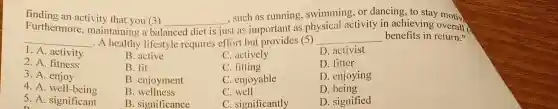 finding an activity that you (3)
Furthermore , maintaining a bal
__
such as running swimming,or dancing, to stay motiv
__ - A healthy lifestyle requires effort but provides (5)
__ benefits in return."
balanced diet is just st as important as ph
physical activity in achievin overall
1. A. activity
B. active
C. actively
D. activist
2. A. fitness
B. fit
C. fitting
D. fitter
3.A enjoy
B. enjoyment
C. enjoyable
D. enjoying
4. A. well-being
5. A . significant
B . wellness
C. well
D. being
B. significance
C. significantly
D. signified