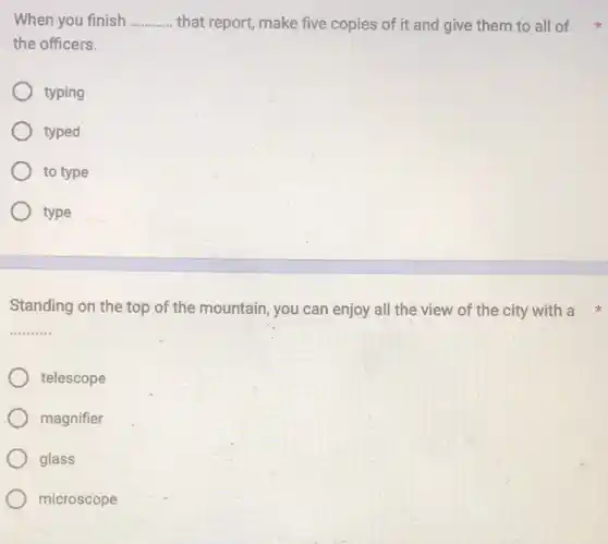 When you finish __ that report, make five copies of it and give them to all of
the officers.
typing
typed
to type
type
Standing on the top of the mountain, you can enjoy all the view of the city with a
__
telescope
magnifier
glass
microscope