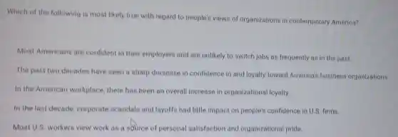 Which of the following is most likely true with regard to people's views of organizations in contemporary America?
Most Americans are confident in their employers and are unlikely to switch jobs as frequently as in the past.
The past two decades have seen a sharp decrease in confidence in and loyalty toward America's business organizations.
In the American workplace, there has been an overall increase in organizational loyalty.
In the last decade,corporate scandals and layoffs had little impact on people's confidence in U.S firms.
Most U.S. workers view work as a source of personal satisfaction and organizational pride.