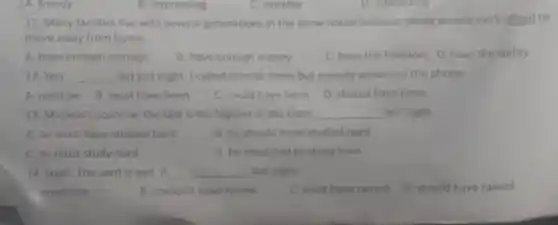 A. frendy
11. Many families live with several generations in the same house because young people can't afford to
move away from home.
A. have enough courage
B. have enough money
C. have the freedom D. have the ability
12. You __ out last night. I called several times but nobody answered the phone
A. must be
B. must have been
C. could have been
D. should have been
13. Micheal's score on the test is the highest in the class; __ last night.
A. he must have studied hard
B. he should have studied hard
C. he must study hard
D. he must had to study hard
14. Look! The yard is wet. It __ last night.
must rain
B. couldn't have rained
C. must have rained
D. should have rained
B. impressing
C. suitable