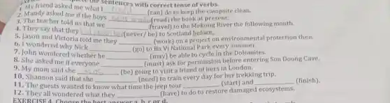 My friend asked me the s
__ (can) do to keep the campsite clean.
EXER	ed me what sentences with correct tense of verbs.
2. Mandy asked me if the boys
__ (read) the book at present.
3. The teacher told us that we
__ (travel) to the Mekong River the following month.
4. They say that they
__ (never/be) to Scotland before.
5. Jason and Victoria told me they
__ (work) on a project on environmental protection then.
6. I wondered why Nick
__ (go) to Ba Vi National Park every summer.
7. John wondered whether he
__ (may) be able to cycle in the Dolomites.
8. She asked me if everyone __
(must) ask for permission before entering Son Doong Cave.
9. My mom said she __ (be) going to visit a friend of hers in London.
10. Shannon said that she __ (need) to train every day for her trekking trip.
11. The guests wanted to know what time e the jeep tour __ (start) and __ (finish)
12. They all wondered what they __
(have) to do to restore damaged ecosystems.
EXERCISE