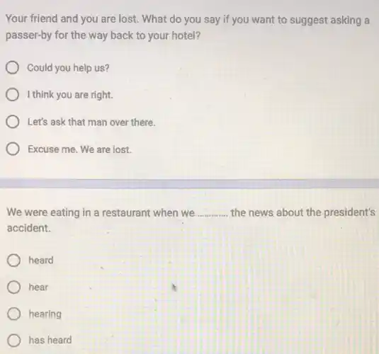 Your friend and you are lost. What do you say if you want to suggest asking a
passer-by for the way back to your hotel?
Could you help us?
I think you are right.
Let's ask that man over there.
Excuse me. We are lost.
We were eating in a restaurant when we __ the news about the president's
accident.
heard
hear
hearing
has heard