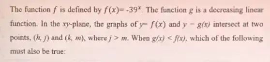 The function f is defined by f(x)=-39^x The function g is a decreasing linear
function. In the xy -plane, the graphs of y=f(x) and y=g(x) intersect at two
points, (h,j) and (k,m) where jgt m When g(x)lt f(x) which of the following
must also be true: