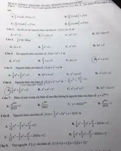 F(x) là một nguyên hàm của hàm sô
f(x)
Câu 1. Cho hàm số
mãn X. Các mệnh đề sau, mệnh đề nào
A. int f(x)dx=F(x)+C
B. (int f(x)dx)'=f(x)
C. (int f(x)dx)'=f'(x)
D. (int f(x)dx)'=F'(x)
Câu 2. Họ tất cả các nguyên hàm của hàm số f(x)=2x+6 là
D. 2x^2+6x+C
A. x^2+C
B. x^2+6x+C
C. 2x^2+C
Câu 3. int x^2dx bằng
A. 2x+C
B. (1)/(3)x^3+C
C. x^3+C
D. 3x^3+C
Câu 4. Họ nguyên hàm của hàm số f(x)=3x^2+1 là
A. x^3+C
B. (x^3)/(3)+x+C
C. 6x+C
D) x^3+x+C
Câu 5. Nguyên hàm của hàm số f(x)=x^3+x là
A. (1)/(4)x^4+(1)/(2)x^2+C
B. 3x^2+1+C
C. x^3+x+C
D. x^4+x^2+C
Câu 6. Nguyên hàm của hàm số f(x)=x^4+x^2
là
=(1)/(5)x^5+(x^3)/(3)+C
A (1)/(5)x^5+(1)/(3)x^3+C
B. x^4+x^2+C
C. x^5+x^3+C
D. 4x^3+2x+C
Câu 7. Hàm số nào trong các hàm số sau đây không là nguyên hàm của hàm số
y=x^2022
A. (x^2023)/(2023)+1
B. (x^2023)/(2023)
C. y=2022x^2021
D. (x^2023)/(2023)-1
Câu 8. Nguyên hàm của hàm số f(x)=(1)/(3)x^3-2x^2+x-2024
là
A. (1)/(12)x^4-(2)/(3)x^3+(x^2)/(2)+C
B (1)/(9)x^4-(2)/(3)x^3+(x^2)/(2)-2024x+C
C. (1)/(12)x^4-(2)/(3)x^3+(x^2)/(2)-2024x+C
D (1)/(9)x^4+(2)/(3)x^3-(x^2)/(2)-2024x+C
Câu 9. Tìm nguyên F(x)
của hàm số f(x)=(x+1)(x+2)(x+3)
a 3 11 2 .