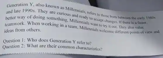 Generation Y also known as Millennials
and late 1990s. They are refers to those born between the early 19
better way of doing something.Millennials accept changes . If there is a faster
teamwork .When working in a team, Millennials to try it out. They also value
ideas from others.
Question 1:Who does Generation Y refer to?
Question 2: What are their common characteristics?