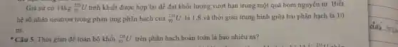 Giả sử có 14kg (}_{92)^235U tinh khiết được hợp lại để đạt khối lượng vượt hạn trong một quả bom nguyên tử Biết
hệ số nhân neutron trong phản ứng phân hạch của (}_{92)^235U là 1,8 và thời gian trung bình giữa hai phân hạch là 10
ns.
- Câu 5. Thời gian đề toàn bô khối (}_{92)^235U trên phân hạch hoàn toàn là bao nhiêu ns?