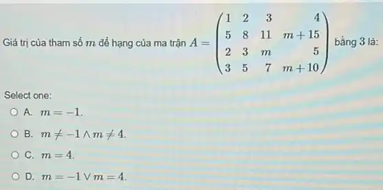 Giá trị của tham số m để hạng của ma trận A=(} 1&2&3&4 5&8&11&m+15 2&3&m&5 3&5&7&m+10 ) bằng 3 là:
Select one:
A. m=-1
B mneq -1wedge mneq 4
C. m=4
D. m=-1vee m=4