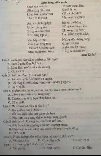 Giữa lòng biển xanh
Ngôi nhà của cá
Giữa lòng biển sâu
Lóng lánh muôn màu
Thích ơi là thích.
Bé mực dung dǎng
Xoè ô đi học
Khi nào bé khóc
Rây mực lung tung.
Anh cua tinh nghịch
Uc ịch bò ngang
Vung vẩy đôi càng
Như đang tập võ.
Bác ốc oai hùng
Giống toà tháp trắng
Chị rong ung dung
Uốn mình duyên dáng.
Một bầy cá nhỏ
Múa lượn tung tǎng
Chú tôm nghiêng ngó
Nhảy càng thêm hǎng.
Những đêm trǎng sáng
Cả nhà cá vui
Ngàn sao lấp loáng
Cùng ùa xuống bơi.
Hoài Khánh
Câu 1. Ngôi nhà của cả có những gì đặc biệt?
A. Nằm ở giữa lòng biển sâu.
B. Lóng lánh muôn màu sắc rất đẹp.
C. Cả A và B.
Câu 2. Anh cua được tả như thế nào?
A. Rất tinh nghịch chuyên bò ngang.
B. Đôi càng lúc nào cũng vung vẩy như đang tập võ.
C. Cả A và B.
Câu 3. Khổ thơ thứ ba, bầy cá và chú tôm được miêu tả thế nào?
A. Bầy cá nhỏ múa lượn tung tǎng.
B. Chú tôm nghiêng ngó nhảy hǎng hái.
C. Cả A và B.
Câu 4. Bé cá mực có điều gì đặc biệt?
A. Dung dǎng xoè ô đi họC.
B. Rất hay khóc nhè làm nũng các bạn.
C. Vẩy mực lung tung khắp các bạn xung quanh.
Câu 5. Bác ốc và chị rong được miêu tả thế nào?
A. Bác ốc oai hùng giống như một toà tháp trắng.
B. Chị rong lúc nào cũng ung dung uốn mình duyên dáng.
C. Cả A và B.
Câu 6. Vì sao những đêm trǎng sáng, cả nhà cá thấy vui?
C. Cả A và B.
A. Vì trǎng sáng
B. Vì sao lấp lánh
Câu 7. Từ tình nghịch thuộc từ loại nào:
C. Chi đặc điểm
A. Chỉ sự vật
B. Chỉ hoạt động