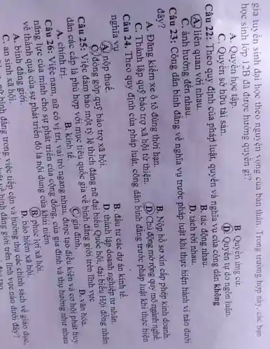 gia tuyền sinh đại học theo nguyện vọng của bản thân. Trong trường hợp này , các bạn
học sinh lớp 12B đã được hưởng quyền gì?
A. Quyền học tập.
C. Quyền sở hữu tài sản.
B. Quyền ứng cử.
(D. Quyền tự do ngôn luân.
Câu 22 : Theo quy định của pháp luật, quyền và nghĩa vụ của công dân không
A. liên quan với nhau.
B. tác động nhau.
C. ảnh hưởng đến nhau.
D. tách rời nhau.
Câu 23: Công dân bình đẳng về nghĩa vụ trước pháp luật khi thực hiện hành vi nào dưới
đây?
A. Đǎng kiểm xe ô tô đúng thời hạn.
B. Nộp hồ sơ xin cấp phép kinh doanh.
C. Thành lập quỹ bảo trợ xã hội từ thiện.
(D) Chủ động mở rộng quy mô ngành nghề.
Câu 24.Theo quy định của pháp luật, công dân bình đǎng trước pháp luật khi thực hiện
nghĩa vụ
A. nộp thuế.
B. đầu tư các dư án kinh tế.
C) đóng góp quỹ bảo trợ xã hội.
D. thành lập doanh nghiệp tư nhân.
Câu 25: Việc đảm bảo một tỷ lệ thích đáng nữ đại biểu Quốc hội , đại biểu Hội đồng nhân
dân các cấp là phù hợp với mục tiêu quốc gia về bình đǎng giới trên lĩnh vực
A. chính trị.
B. kinh tế.
C. gia đình.
D. vǎn hóa.
Câu 26: Việc nam, nữ có vị trí, vai trò ngang nhau được tạo điều kiện và cơ hội phát huy
nǎng lực của mình cho sự phát triển của cộng đông, của gia đình và thụ hưởng như nhau
về thành quả của sự phát triển đó là nội dung của khái niêm
A. bình đǎng giới.
(B.) phúc lợi xã hội.
D. bảo hiểm xã hôi.
C. an sinh xã hội.
nữ hình đẳng trong việc tiếp cận và hưởng thụ các chính sách về giáo dục,
1... At về hình đẳng giới trên lĩnh vực nào dưới đây?