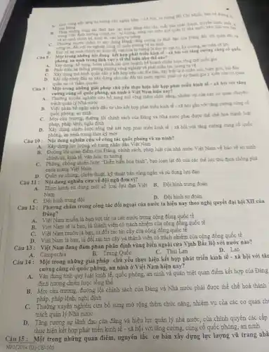 A. Gia vong nen tang tư tương chủ nghĩa Mác- Lé Nin.tư tưởng Hồ Chí Minh; báo về đường là
cua Ding
của Đảng động bảo chí, xuất bán phát thanh, truyền hình, nhất là
B. trong việc đinh hương chính tri-turturing; ning cao hiku quá quân lý nhà nước trên lĩnh vực báo
vean ninh chinh tri kinh té, vǎn hóa tư tưởng
C. Thường xuyen cham le xảy dựng Dǎng, tǎng cường tu lãnh đạo của Đảng đối với qulin đội và
công an, đói với sự nghiệp cùng có quốc phong và an ninh
D. Bao ve an ninh chính tri, kinh tế, vǎn hóa tư tương là duy tri trật tư, kỳ cuong, an toàn xi bới
Caus: Một trong nhông nội dung kết hợp phát boi với ting curong cùng có quốc
phong, an ninh trong the hiện như thế nào?
Xây dựng, bổ sung, hoàn chính các quy hoạch, kế hoạch chiến lược tổng thể quốc gia
B. Phát trien he thong phong không công nghiệp và phát triển lực lượng tư về
C. Xây dựng mô hình quân dân y kết hợp trên các địa bàn, đặc biêt là ở miền núi, biên giới, hái đảo
D.
Khi cấp phép đầu tư xây dựng cho các đối tác nước ngoài, phải có sự tham gia ý kiến của cơ quan
quân sự có thấm quyền
Cau 9:
Một trong những giải pháp chủ yếu thực hiện kết hợp phát triển kinh tế - 18 hội với tǎng
cường cùng cố quốc phòng.an ninh ở Việt Nam hiện nay?
A.
Thường xuyên nghiên cứu bb sung mở rộng thêm chức nǎng, nhiệm vụ của các cơ quan chuyên
trách quản ly Nhà nước
B. Việc phân bố ngân sách đầu tư cho kết hợp phát triển kinh tế - xã hội gắn với tǎng cường cùng cb
quốc phòng, an ninh
trương, đường lối chính sách của Đảng và Nhà nước phải được thể chế hoá thành luật
pháp, pháp lệnh, nghị định
dựng chiến lược tổng thể kết hợp phát triển kinh tế - xã hội với tǎng cường cùng cố quốc
phòng, an ninh trong thời kỳ mới
Câu 10: Nội dung nghiên cứu về công tác quốc phòng và an ninh?
A. Xây dựng lực lượng vũ trang nhân dân Việt Nam
B. Đường lối quan điểm của Đảng, chính sách,pháp luật của nhà nước Việt Nam về bảo vệ an ninh
chính trị, kinh tế vǎn hóa, tư tưởng
C. Phòng, chống chiến lược "Diễn biển hòa bình", bạo loạn lật đổ của các thế lực thù địch chống phá
cách mạng Việt Nam
D. Quân sự chung, chiến thuật, kỹ thuật bắn súng ngắn và sử dụng lựu đạn
Câu 11: Nội dung nghiên cứu về đội ngũ đơn vị?
B. Đội hình trung đoàn
A. Thực hành sử dụng một số loại lựu đạn Việt
Nam
D. Đội hình sư đoàn
C. Đội hình trung đội
Câu 12: Phương châm trong công tác đối ngoại của nước ta hiện nay theo nghị quyết đại hội XII của
Đảng?
A. Việt Nam muốn là ban với tất cả các nước trong cộng đồng quốc tế
B. Việt Nam sẽ là bạn là thành viên có trách nhiệm của cộng đồng quốc tế
C. Việt Nam muốn là bạn, là đối tác tin cậy của cộng đồng quốc tế
D. Việt Nam là bạn, là đối tác tin cậy và thành viên có trách nhiệm của cộng đồng quốc tế
Câu 13: Việt Nam đang đàm phán phân định vùng biển ngoài cửa Vịnh Bắc Bộ với nước nào?
D. Lào
B. Trung Quốc
C. Thái Lan
A. Campuchia
Câu 14: Một trong những giãi pháp chủ yếu thực hiện kết hợp phát triển kinh tế - xã hội với tǎn
cường củng cố quốc phòng, an ninh ở Việt Nam hiện nay?
A.Vận dụng tính quy luật kinh tế, quốc phòng, an ninh và quán triệt quan điềm kết hợp của Đảng
định hướng chiến lược tổng thể
B. Mọi chủ trương, đường lối chính sách của Đảng và Nhà nước phải được thể chế hoá thành
pháp, pháp lệnh, nghị định
C. Thường xuyên nghiên cửu bổ sung mở rộng thêm chức nǎng, nhiệm vu của các cơ quan chỉ
trách quản lý Nhà nước
D.Tǎng cường sự lãnh đạo của đàng và hiệu lực quân lý nhà nước, của chính quyền các câp
thực hiện kết hợp phát triển kinh tế - xã hội với tǎng cường, cùng cố quốc phòng, an ninh
Câu 15: Một trong những quan điểm, nguyên tắc cơ bản xây dựng lực lượng vũ trang nhâ
HPI(2024.02)-CĐ-505