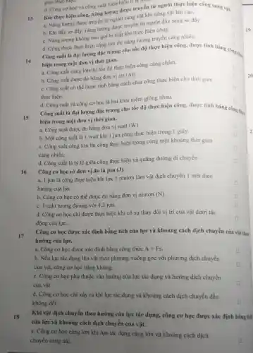 gian thực hiện.
d. Công cơ học và công suất luôn luôn ti lệ theo
13
Khi thực hiện công.nǎng lượng được truyền từ người thực hiện công sang vật.
a. Nǎng lượng được truyền từ người sang vật khi nâng vật lên cao.
b. Khi đấy xe đầy, nǎng lượng được truyền từ người đầy sang xe đấy.
square 
c. Nǎng lượng không bao giờ bị mất khi thực hiện công.
d. Công được thực hiện càng lớn thì nǎng lượng truyền cảng nhiều.
Công suất là đại lượng đặc trưng cho tốc độ thực hiện công, được tính bằng có
square 
hiện trong một đơn vị thời gian.
công thự
square 
14
a. Công suất càng lớn thì tốc độ thực hiện công càng chậm.
square 
b. Công suất được đo bằng đơn vị att
(At)
c. Công suất có thể được tính bằng cách chia công thực hiện cho thời gian
thực hiện.
square 
square 
d. Công suất và công cơ học là hai khái niệm giống nhau.
Công suất là đại lượng đặc trưng cho tốc độ thực hiện công, được tính bằng công
square 
g thực
15
hiện trong một đơn vị thời gian.
square 
a. Công suất được đo bằng đơn vị watt
(W)
b. Một công suất là 1 watt khi 1 jun công thực hiện trong 1 giây.
c. Công suất càng lớn thì công thực hiện trong cùng một khoảng thời gian
càng nhiều.
D
d. Công suất là tỷ lệ giữa công thực hiện và quãng đường di chuyển.
16
Công cơ học có đơn vị đo là jun (J).
a. 1 jun là công thực hiện khi lực 1 niutơn làm vật dịch chuyển 1 mét theo
hướng của lực.
square 
b. Công cơ học có thể được đo bằng đơn vị niutơn (N)
square 
c. 1 calo tương đương với 4,2 jun.
square 
d. Công cơ học chi được thực hiện khi có sự thay đối vị trí của vật dưới tác
động của lực.
square 
17
Công cơ học được xác định bằng tích của lực và khoảng cách dịch chuyển của vật theo
hướng của lực.
a. Công cơ học được xác định bằng công thức A=Fs
b. Nếu lực tác dụng lên vật theo phương vuông góc với phương dịch chuyển
của vật, công cơ học bằng không.
square 
c. Công cơ học phụ thuộc vào hướng của lực tác dụng và hướng dịch chuyển
của vật.
d. Công cơ học chi xảy ra khi lực tác dụng và khoảng cách dịch chuyển đều
không đổi.
18
Khi vật dịch chuyển theo hướng của lực tác dụng, công cơ học được xác định bằng tich
của lực và khoảng cách dịch chuyển của vật.
a. Công cơ học càng lớn khi lực tác dụng càng lớn và khoảng cách dịch
chuyển càng dài.
2