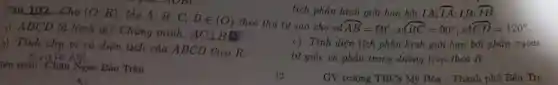 gien soall Châu Ngọc Bào Trân
Câu 102 Cho (O:R) . lấy A; B; C;
Din (O) theo thứ tự sao cho sd
overparen (AB)=60^circ ;sdoverparen (BC)=90^circ ;sdoverparen (CD)=120^circ 
1) ABCD là hình gì? Chứng minh:
ACbot BD
c) Tính diên tích phần hình giới hạn bởi phần ngoài
b) Tính chụ vi và diện tích của ABCD theo R.
tứ giác và phần trong đường tròn theo R.
tích phần hình giới hạn bởi IA: overparen (IA) IB: overparen (IB)
GV trường THCS Mỹ Hóa - Thành phố Bến Tre
13