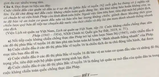 giới đa cực nhiều trung tâm.
Câu 4. Đọc đoạn tư liệu sau đây:
Cuộc chiến đấu của quân và dân ta ở tại đô thị [phía Bắc vĩ tuyến 16] suốt gần ba tháng có ý nghĩa rất
lớn. Ta đã chủ động mở đầu cuộc kháng chiến toàn quốc đúng lúc, khi khả nǎng hòa hoãn không còn, ta
có chuẩn bị và viện binh Pháp còn lênh đênh trên biển.Ngoài việc làm tiêu hao, tiêu diệt một bộ phận địch,
ta đã bảo vệ an toàn cơ quan đầu não và bảo tồn lực lượng kháng chiến, giành được khoảng thời gian
chiến lược quý báu để tiếp tục chuyển đất nước vào thời chiến và đẩy lùi âm mưu đánh nhanh thẳng nhanh
của địch.
(Viện Lịch sử quân sự Việt Nam, Lịch sử quân sự Việt Nam, tập 10: Cuộc kháng chiến chống thực dân
Pháp (1945-1954) , NXB Chính trị Quốc gia Sự thật, 2019, tr. 71 ) -
a) Nối tiếp cuộc kháng chiến chống thực dân Pháp trở lại xâm lược Nam Bộ (1945), cuộc chiến đấu ở
các đô thị phía Bắc vĩ tuyến 16 đã làm phá sản hoàn toàn kế hoạch "đánh nhanh thắng nhanh"của Pháp.
b) Cuộc chiến đấu ở các đô thị phía Bắc vĩ tuyến 16 là chiến dịch do ta chủ động tiến hành, đạt được
mục tiêu ban đầu đê ra.
c) Cuộc chiến đấu ở các đô thị phía Bắc vĩ tuyến 16 đã bảo vệ an toàn cơ quan đầu não và những đô thị
trọng yếu, tiêu diệt một bộ phận quan trọng sinh lực địch.
d) Cuộc chiến đâu ở các đô thị phía Bắc vĩ tuyên 16 là thắng lợi quân sự mở đầu của quân dân ta trong
cuộc kháng chiên toàn quốc chống thực dân Pháp.