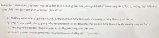 Giải pháp thứ tư nhằm đấy mạnh học tập và làm theo tư tưởng, đạo đức.phong cách Hồ Chí Minh về ý chí tự lực tự cường, thực hiện khát
vọng phát triển đất nước phòn vinh hạnh phúc đó là?
a. Phát huy val trò tích cực, gương mẫu, nêu gương của người đứng đầu và cấp phó của người đứng đầu cơ quan đơn vị
b. Phát huy vai trò tiện phong, gương mẫu, nêu gương của cán bộ, đẳng viên nhất là người đứng đầu cấp ủy, địa phương, cơ quan, đơn vi
c. Phát huy vai trò đầu tàu, nêu gương của cán bộ đảng viên, công chức.viên chức
d. Phát huy vai trò tích cực, gương mẫu, nêu gương của cán bộ, đẳng viên cơ quan, đơn vị