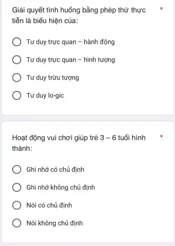 Giải quyết tình huống bằng phép thử thực
tiễn là biểu hiện của:
Tư duy trực quan - hành động
Tư duy trực quan - hình tượng
Tư duy trừu tượng
Tư duy lo-gic
Hoạt động vui chơi giúp trẻ 3-6 tuổi hình
thành:
Ghi nhớ có chủ định
Ghi nhớ không chủ đinh
Nói có chủ đinh
Nói không chủ đinh