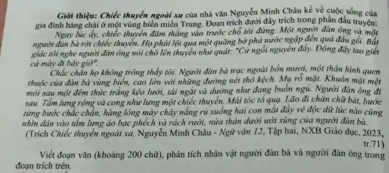 Giới thiệu: Chiếc thuyền ngoài xa của nhà vǎn Nguyễn Minh Châu kể về cuộc sống của
gia đình hàng chài ở một vùng biến miền Trung. Đoạn trích dưới đây trích trong phần đầu truyện:
Ngay lúc ấy,chiếc thuyền đâm thǎng vào trước chỗ tôi đứng.Một người đàn ông và một
người đàn bà rời chiếc thuyền. Họ phải lội qua một quãng bờ phả nước ngập đến quả đầu gối. Bất
giác tôi nghe người đàn ông nói chỗ lên thuyền như quát: "Cú ngồi nguyên đấy . Động đậy tao giết
cả mày đi bây giờ".
Chắc chắn họ không trông thấy tôi. Người đàn bà trạc ngoài bốn mươi, một thân hinh quen
thuộc của đàn bà vùng biển, cao lớn với những đường nét thô kệch. Mụ rỗ mặt.Khuôn mặt mệt
mòi sau một đêm thức trắng kéo lưới, tái ngắt và dường như đang buồn ngủ. Người đàn ông đi
sau. Tâm lưng rộng và cong như lưng một chiếc thuyền. Mái tóc tổ quạ. Lão đi chân chữ bát.bước
từng bước chắc chẳn, hàng lông mày chảy nắng rủ xuống hai con mắt đầy vẻ độc dữ lúc nào cũng
nhìn dán vào tấm lưng áo bạc phểch và rách rưới, nửa thân dưới ướt sũng của người đàn bà.
(Trích Chiếc thuyền ngoài xa,Nguyễn Minh Châu - Ngữ vǎn 12, Tập hai,, NXB Giáo dục , 2023,
tr.71)
Viết đoạn vǎn (khoảng 200 chữ), phân tích nhân vật người đàn bà và người đàn ông trong
đoạn trích trên.