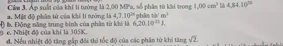 giảm chạnh hơn sự giảm nhiệt độ.
Câu 3. Áp suât của khí lí tưởng là 2,00 MP a, số phân tử khí trong 1,00cm^3 là 4,84cdot 10^20
a. Mật độ phân tử của khí lí tưởng là 4,7.10^26phhat (a)ntacute (u)r/m^3
f) b. Động nǎng trung bình của phân tử khí là 6,20cdot 10^-21J
S c. Nhiệt độ của khí là 305K.
d. Nếu nhiệt độ tǎng gấp đôi thì tốc độ của các phân tử khí tǎng
sqrt (2)