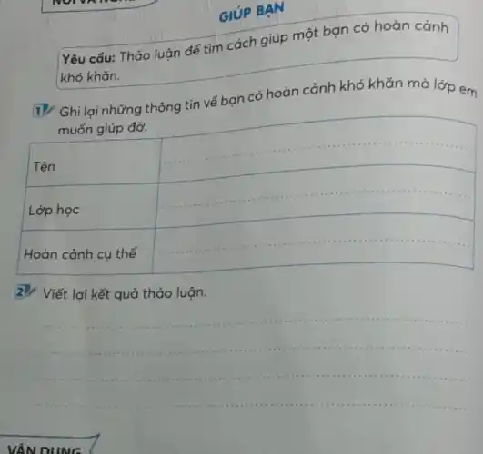 GIÚP BẠN
Yêu cẩu: Thảo luận để tìm cách giúp một bạn có hoàn cảnh khó khăn.
1. Ghi lại những thông tin vể bạn có hoàn cảnh khó khăn mà lớp em muốn giúp đỡ.

 Tên & 
 Lớp học & 
 Hoàn cảnh cụ thể & 


2. Viết lại kết quả thảo luận.