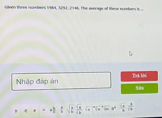 Given three numbers 1984,3292,2146 The average of these numbers is __
square 
geqslant 
.
leqslant  pm  equiv  a(b)/(c) (a)/(b) sqrt ((a)/(b)) (sqrt (a))/(sqrt (b)) sqrt (n) sqrt [n](n) sqrt [n](m) a^b (sqrt (a))/(b) (a)/(sqrt (b))