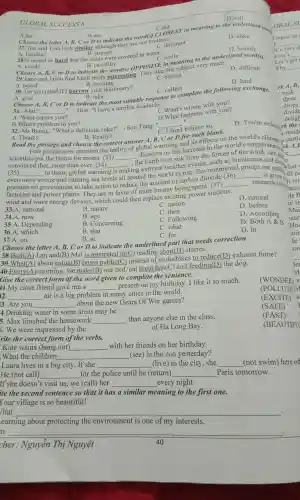 GLOBALS UCCESS 8
C.did
A.do
B.are
Choose the letter A, B C or D to indicate the word(s) Chos
27.Tim and Tom look similar although they are not D. C different
A. familiar
D. alike
C. different
D. will
28.It rained so hard that the roads were covered in water.
A. kindly
D. heavily
B. strange
C. softly
B. carefully
softly to the underlined word(s).
Choose A, B,C or D to indicate the lly opposite in meaning very much.
B. exciting
D. difficult
C. boring
D. lend
A. bored
30. Do you mind if I borrow your dictionary?
A. give
C. collect
B. take D to indicate the most suitable response to complete the following exchange.
Choose A,
__
-Hoa: "I have a terrible headache."
B,C or
31. -Mai:
A. What causes you?
he." what's wrong with you?
D.What happens with you?
B.What's problem to you?
11 __
believe so.
D. You're welcom rk the
1.reside
32.-Mr Buong:"What a deliciou is cake!" - Son Tung:
A. Thanks.
B. Really?
Read the passage and choose the correct answer A,B. Cor D for eacl
Few people now question the reality of 'olobal warming and its effects on the world's climate 11.parti
scientists put the blame for recent (33) __
disasters on the increase in the world's temperatures rk A,E
convinced that,more than ever (34) __
around the world to rise n dioxide (36) __ is given
(35) __
severe and causing sea le
extreme weathe events, such as hurricanes and drow o
to them ,global warming is
the Earth is at risk from the forces of the wind,rain.
even more
pressure on governme nt to take actior to reduce the amount of carbon
are putting hat
factories and I power plants They are in favor of more money being spent (37)
__ research into It rai
wind and wave energy devices which could then replace existing power stations.
D. before
D. natural
33.A national
B. nature
B. ago
C. nation
34.A. now
C. then
35.A . Depending
B . Concerning
C .Following
D .According
36.A. which
B. that
C. what
D. Both A &B
B. at
C. for
D. in
37.A. on
Choose the letter A, B,C or D to indicate the underlined part that needs correction
38.Both(A)Lan and(B)Mai is interested in(C) reading short(D)stories.
39.What(A)about using(B)buses public(C)instead of motorbikes to reduce(D)exhaust fume?
40.Every(A)morning we make(B our bed, eat breakfast(C)and feeding(D)the dog.
Give the correct form of the word given to complete the sentence.
41.My close friend gave me a __
present on my birthday.I like it so much.
(WONDER) S
12. __ air is a big problem in many cities in the world.
(POLLUTE) v
3. Are you __
about the new Gears Of War games?
(EXCITE) s
4.Drinking water in some areas may be
(SAFE)
5. Max finished the homework __
than anyone else in the class.
(FAST)
5.We were impressed by the
of Ha Long Bay.
(BEAUTIFU
rite the correct form of the verbs.
Kate wants (hang out) __
with her friends on her birthday.
.What the children __ (see) in the zoo yesterday?
Laura lives in a big city . If she __ (live) in the city, she __ (not swim)here of
He (not call) __ for the police until he (return) __ Paris tomorrow.
If she doesn 't visit us,we (call)her __ every night.
ite the second sentence so that it has a similar meaning to the first one.
Your village is so beautiful!
/hat __
earning about protecting the environment is one of my interests.
__ .
40
cher Nguyễn Thị Nguyệt
OBALS
Unless he
It's very d
tisn't
Let's get
Nhy __
there
drops
divide
se