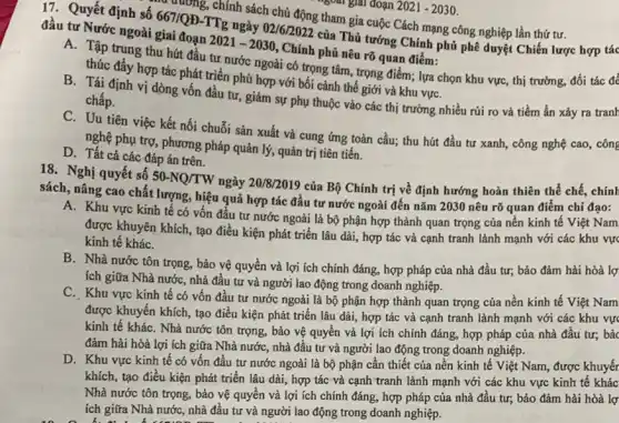 "goal giải đoạn 2021-2030.
17. Quyết định số 66710D-TTg ngày 02/62027 của Thủ tướng Chính phủ phê duyệt Chiến lược hợp tác
trường, chính sách chủ động tham gia cuộc Cách mạng công nghiệp lần thứ tư.
đầu tư Nước ngoài giai đoạn
2021-2030
, Chính phủ nêu rõ quan điểm:
A. Tập trung thu hút đầu tư nước ngoài có trọng tâm trọng điểm; lựa chọn khu vực, thị trường,đối tác đề
thúc đầy hợp tác phát triển phù hợp với bối cảnh thế giới và khu vựC.
B. Tái định vị dòng vốn đầu tư,giảm sự phụ thuộc vào các thị trường nhiều rúi ro và tiềm ẩn xảy ra tranh
chấp.
C. Uu tiên việc kết nối chuỗi sản xuất và cung ứng toàn cầu; thu hút đầu tư xanh, công nghệ cao, công
nghệ phụ trợ, phương pháp quản lý, quản trị tiên tiến.
D. Tất cả các đáp án trên.
18. Nghị quyết số
50-NQ/TW
ngày 20/8/2019 của Bộ Chính trị về định hướng hoàn thiên thể chế, chính
sách, nâng cao chất lượng, hiệu quả hợp tác đầu tư nước ngoài đến nǎm 2030 nêu rõ quan điểm chỉ đạo:
A. Khu vực kinh tế có vốn đầu tư nước ngoài là bộ phận hợp thành quan trọng của nền kinh tế Việt Nam
được khuyên khích, tạo điều kiện phát triển lâu dài, hợp tác và cạnh tranh lành mạnh với các khu vực
kinh tế kháC.
B. Nhà nước tôn trọng, bảo vệ quyền và lợi ích chính đáng, hợp pháp của nhà đầu tư; bảo đảm hài hòà lợ:
ích giữa Nhà nướC., nhà đầu tư và người lao động trong doanh nghiệp.
C. Khu vực kinh tế có vốn đầu tư nước ngoài là bộ phận hợp thành quan trọng của nền kinh tế Việt Nam
được khuyến khích, tạo điều kiện phát triển lâu dài, hợp tác và cạnh tranh lành mạnh với các khu vực
kinh tế kháC. Nhà nước tôn trọng, bảo vệ quyền và lợi ích chính đáng, hợp pháp của nhà đầu tư; bảc
đảm hài hòà lợi ích giữa Nhà nướC., nhà đầu tư và người lao động trong doanh nghiệp.
D. Khu vực kinh tế có vốn đầu tư nước ngoài là bộ phận cần thiết của nên kinh tế Việt Nam, được khuyến
khích, tạo điều kiện phát triển lâu dài,hợp tác và cạnh tranh lành mạnh với các khu vực kinh tế khác
Nhà nước tôn trọng,bảo vệ quyền và lợi ích chính đáng,hợp pháp của nhà đầu tư; bảo đảm hài hòà lợ
ích giữa Nhà nước,nhà đầu tư và người lao động trong doanh nghiệp.