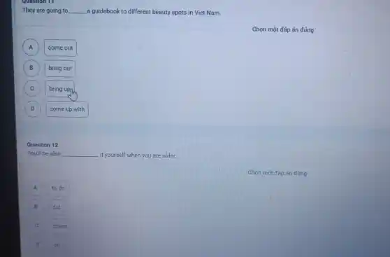 They are going to __ a guidebook to different beauty spots in Viet Nam.
A A
come out
B )
bring out
C C
bring upph
D D
come up with
Question 12
You'll be able __ it yourself when you are older.
A A
to do
B
did
doing
D
do
Chọn một đáp án đúng