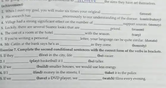 going to be musician for governments to __ the aims they have set themselves.
(achievement)
2. When I meet my goal you will make six times your original
__
(invest)
3. His research has __
enormously to our understanding of the disease. (contributory)
4. Village had a strong significant effect on the number of
__
support sources (money)
5. Luckily, there are several Suarez looks that are __ priced.
(reason)
6. The cost of a room at the hotel __ with the season.
(vary)
7. If you're writing a personal __ letter, your language can be quite similar (donate)
8. Mr. Catlin at the bank says he's as __ as they come.
(honesty)
Exercise 7. Complete the second conditional sentences with the correct form of the verbs in brackets.
1. If they __ (live) in the city life __ (be) easier.
I __ (play) basketball if I __ (be) taller. become
3. If we __ (build) smaller houses we would use less energy.
4. If I __ (find) money in the streets,I __ (take) it to the police.
5. If we __ (have) a DVD player we __ (watch) films every evening.