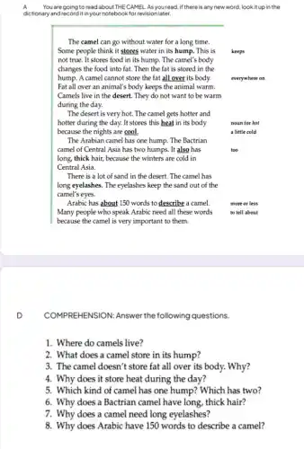 A You are going to read about THE CAMEL .As you read, if there is any new word, lookit up in the
dictionary and recordit in your notebook for revision later.
The camel can go without water for a long time.
Some people think it stores water in its hump. This is keeps
not true. It stores food in its hump.The camel's body
changes the food into fat. Then the fat is stored in the
hump. A camel cannot store the fat all over its body.	everywhere on
Fat all over an animal's body keeps the animal warm.
Camels live in the desert. They do not want to be warm
during the day.
The desert is very hot. The camel gets hotter and
hotter during the day.It stores this heat in its body
because the nights are cool.
noun for hot
a little cold
The Arabian camel has one hump. The Bactrian
camel of Central Asia has two humps. It also has
long, thick hair, because the winters are cold in
Central Asia.
There is a lot of sand in the desert The camel has
long eyelashes. The eyelashes keep the sand out of the
camel's eyes.
Arabic has about 150 words to describe a camel.
Many people who speak Arabic need all these words
because the camel is very important to them.
D
COMPREH ENSION: Answer the following questions.
1. Where do camels live?
2. What does a camel store in its hump?
3. The camel doesn't store fat all over its body. Why?
4. Why does it store heat during the day?
5. Which kind of camel has one hump?Which has two?
6. Why does a Bactrian camel have long , thick hair?
7. Why does a camel need long eyelashes?
8. Why does Arabic have 150 words to describe a camel?