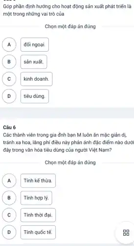 Góp phần định hướng cho hoạt động sản xuất phát triển là
một trong những vai trò của
Chọn một đáp án đúng
A đối ngoại. A
B sản xuất.
B
C C
kinh doanh.
D tiêu dùng. v
Các thành viên trong gia đnh bạn M luôn ǎn mặc giản dị,
tránh xa hoa, lǎng phí điều này phản ánh đặc điểm nào dưới
đây trong vǎn hóa tiêu dùng của người Việt Nam?
Chọn một đáp án đúng
A Tính kế thừa.
A
B B
Tính hợp lý.
C Tính thời đại. C
D D
Tính quốc tế.
gg