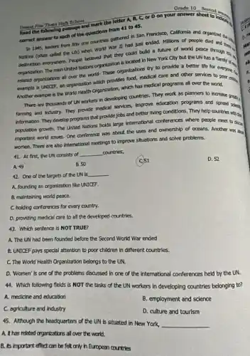 Grade 10. Second on
Houng How Than High School
the following passage and mark the letter A.B, C, or D on your answer sheet to indical
correct answer to each of the questions from 41 to 45.
In 1945, leaders from nine one countries gathered in San Frandsco, California and organtzed the in
Nations (often called the UN) when World War n had just ended Millions of people died and
destruction everywhere. People believed that they could build a future of world peace a and my
organization. The main United Nations organization is located in New York City but the UN has a Tamly and
related organizations all over the world- These organtzations try to provide a better life for everyone al
example is UNICEF, an organization which provides food,medical care and other services to poor dan
Another example is the World Health Organization, which has medical programs all over the world.
There are thousands of UN workers in developing countries. They work as planners to increase green.
farming and industry. They provide medical services, improve education programs and spress solerting
information. They develop programs that provide jobs and better living conditions. They help countries with
population growth. The United Nations holds large international conferences where people meet to docal
important world issues. One conference was about the uses and ownership of oceans. Another was abu
women. There are also international meetings to improve situations and solve problems.
41. At first, the UN consists of __ countries,
D. 52
A. 49
B. 50
42. One of the targets of the UN is __
A. founding an organization like UNICEF.
B. maintaining world peace.
C. holding conferences for every country.
D. providing medical care to all the developed countries.
43. Which sentence is NOT TRUE?
A. The UN had been founded before the Second World War ended
B. UNICEF pays special attention to poor children in different countries.
C. The World Health Organization belongs to the UN.
D. Women' is one of the problems discussed In one of the international conferences held by the UN.
44. Which following fields Is NOT the tasks of the UN workers In developing countries belonging to?
A. medicine and education
B. employment and science
C. agriculture and Industry
D. culture and tourism
45. Although the headquarters of the UN is situated in New York, __
A. It has related organizations all over the world.
B. its important effect can be felt only in European countries