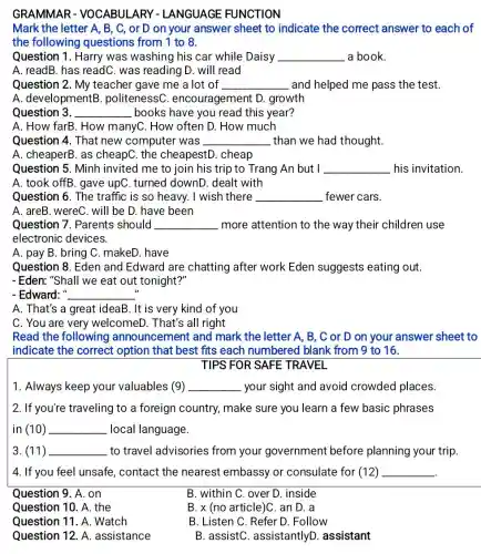 GRAMMAR - VOCABULARY - LANGUAGE FUNCTION
Mark the letter A, B , C, or D on your answer sheet to indicate the correct answer to each of
the following questions from 1 to 8.
Question 1. Harry was washing his car while Daisy __ a book.
A. readB. has readC was reading D. will read
Question 2. My teacher gave me a lot of __ and helped me pass the test.
A. developmentB .politenessC encouragement D.growth
Question 3. __ books have you read this year?
A. How farB. How manyC. How often D.How much
Question 4. That new computer was __ than we had thought.
A. cheaperB. as cheapC. the cheapestD. cheap
Question 5. Minh invited me to join his trip to Trang An but I __ his invitation.
A. took offB. gave upC. turned downD dealt with
Question 6. The traffic is so heavy.. I wish there __ fewer cars.
A. areB. wereC. will be D. have been
Question 7. Parents should __ more attention to the way their children use
electronic devices.
A. pay B. bring C. makeD. have
Question 8. Eden and Edward are chatting after work Eden suggests eating out.
-Eden: "Shall we eat out tonight?"
- Edward: " __
A. That's a great ideaB. It is very kind of you
C. You are very welcomeD. That's all right
Read the following announcement and mark the letter A , B, C or D on your answer sheet to
indicate the correct option that best fits each numbered blank from 9 to 16.
TIPS FOR SAFE TRAVEL
1. Always keep your valuables (9) __ your sight and avoid crowded places.
2. If you're traveling to a foreign country make sure you learn a few basic phrases
in (10) __ local language.
3. (11) __ to travel advisories from your government before planning your trip.
4. If you feel unsafe, contact the nearest embassy or consulate for (12) __
Question 9. A. on
Question 10. A. the
Question 11. A . Watch
Question 12. A assistance
B. within C. over D. inside
B. x (no article)C an D. a
B. Listen C. Refer D. Follow
B. assistC assistantlyD . assistant