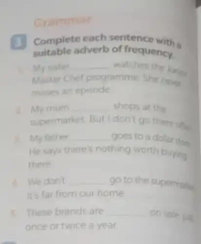 Grammar
3 Complete each sentence with a
suitable adverb of frequency.
1
Master Chef programme. She never
My sister __ watches the Junior
misses an episode
2. My mum __ shops at the
supermarket. But I don't go there often
3. My father __ goes to a dollar store
He says there's nothing worth buying
there.
4. We don't __ go to the supermarket
It's far from our home.
5. These brands are __ on sale, just
once or twice a year.