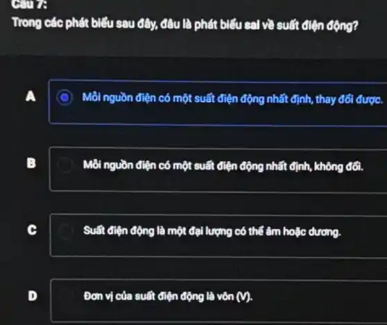 Gure
Trong các phát biểu sau đây, đầu là phát biểu sai về suất điện động?
A. I
C Mỗi nguồn điện có một suất điện động nhất định, thay đổi đượC.
B
Mồi nguồn điện có một suất điện động nhất định, không đối.
Suất điện động là một đại lượng có thể âm hoặc dương.
D
Đơn vị của suất điện động là vôn (v).