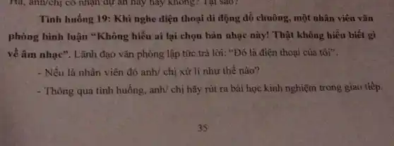 Hà, anh/chị có nhận dự an nay hãy không? Tại sao?
Tình huống 19:Khi nghe điện thoại di động đổ chuông, một nhân viên vǎn
phòng bình luận "Không hiểu ai lại chọn bản nhạc này!Thật không hiểu biết gì
về âm nhạc". Lãnh đạo vǎn phòng lập tức trả lời: "Đó là điện thoại của tôi".
- Nếu là nhân viên đó anh/ chị xử lí như thế nào?
- Thông qua tình huống, anh/ chị hãy rút ra bài học kinh nghiệm trong giao tiếp.