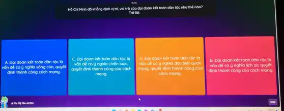 Hồ Chí Minh đã khẳng định vị trí, vai trò của đọi đoàn n kết toàn dân tộc như thế nào?
Trà lời:
đoàn kết toàn dân tộc lò
ý nghĩa sống còn,quyết
thành công cách mạng.
C. Đại đoàn kết toàn dân tộc là
vốn đề có ý nghĩa chiến lượC.
quyết định thành công của cách
mạng
D. Đại đoàn kết toàn dân tộc là
vấn đề có ý nghĩa đặc biệt quan
trọng, quyết định thành công của
cách mạng.
B. Đại đoàn kết toàn dân tộc là
vấn đề có ý nghĩa lịch sử, quyết
định thành công của cách ch mạng.