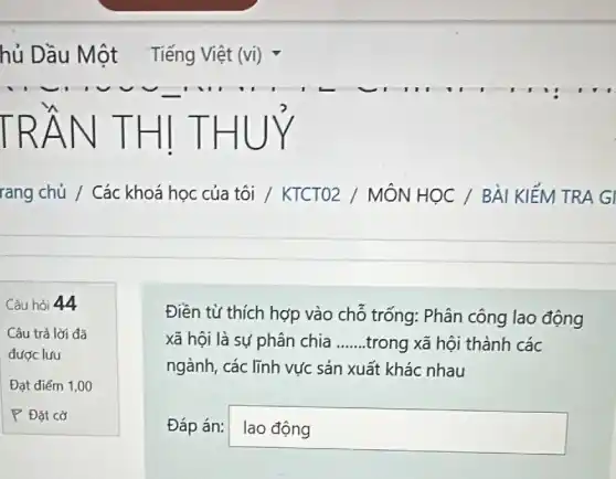 hủ Dầu Một Tiếng Việt (vi)
TRÂN T HIT HU
rang chủ / Các khoá học của tôi / KTCTO2 / MÔN HỌC / BÀI KIẾM TRA GI
Câu hỏi 44
Câu trả lời đã
được lưu
Đạt điểm 1,00
P Đặt cờ
Điền từ thích hợp vào chỗ trống: Phân công lao động
xã hội là sự phân chia __ .trong xã hội thành các
ngành, các lĩnh vực sản xuất khác nhau
Đáp án: laodng