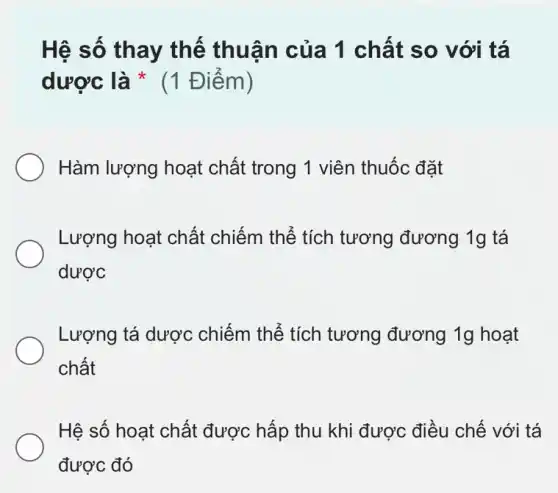 Hệ số thay thế thuận của 1 chất so với tá
dược là * (1 Điểm)
Hàm lượng hoạt chất trong 1 viên thuốc đặt
Lượng hoạt chất chiếm thể tích tương đương 19 tá
dược
Lượng tá dược chiếm thể tích tương đương 1g hoạt
chất
Hệ số hoạt chất được hấp thu khi được điều chế với tá
được đó