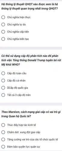 Hệ thống lý thuyết QHQT nào được xem là hệ
thống lý thuyết quan trọng nhất trong QHQT?
Chủ nghĩa hiện thực
Chủ nghĩa tự do
Chủ nghĩa cấp tiến
) Chủ nghĩa kiến tạo
Có thể sử dụng cấp độ phân tích nào để phân
tích việc Tổng thống Donald Trump tuyên bô rút
Mỹ khỏi WHO?
Cấp độ toàn cầu
Cấp độ cá nhân
LCấp độ quốc gia
Tất cả 3 cấp độ trên
Theo Marxism, cách mạng giai cấp có vai trò gì
trong Quan hệ Quốc tế?
Thúc đẩy hợp tác kinh tế
Chấm dứt xung đột giai cấp
Tǎng cường vai trò của các tổ chức quốc tế
Đảm bảo quyền lực quân sự