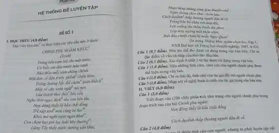 HÉ THỐNG ĐÊ LUYỆN TÀ P
ĐÉ SỐ 1
I. DOC HIÊU (4,0 điểm)
Dọc vǎn bản sau'
và thực hiện các yêu cầu nêu ở dưới:
CHINH PHỤ NGÂM
KH'C'C^2
(Trich)
Trông bến nam bãi che mặt nước,
Có biếc um dâu mướt màu xanh.
Nhà thôn mấy xóm chông chênh,
Một đàn cò đậu trước ghềnh" chiều hôm.
Trông đường bắc đòi chòm quán khách",
Mây rà cây xanh ngất núi non.
Lúa thành thoi thót bên cồn,
Nghe thôi ngọc địch véo von bên lầu.
Non đông thấy lá hầu chất đồng.
Trĩ xập xoà mai cũng be bai^10
Khỏi mù nghi ngút ngàn khơi",
Con chim bạt gió lạc loài kêu thương?
Lũng Tây thấy nước dường uốn khúc,
Nhạn liệng không sóng giục thuyền câu'.
Ngàn thông chen chúc chòm lau.
Cách duyềnh? thấp thoáng người đâu đi về.
Trông bốn bề chân trời mặt đất.
Lên xuống lầu thấm thoắt đòi phen.
Lớp mây ngừng mắt khôn nhìn.
Biết đâu chinh chiến là miền Ngọc Quan".
(In trong Những khúc ngâm chọn lọc, Tập 1,
NXB Đại học và Trung học chuyên nghiệp , 1987, tr.52)
Câu 1 (0,5 điểm). Nêu tên thể thơ được sử dụng trong vǎn bản trên Chi ra
đặc điểm về vần và nhịp của khổ thơ đầu tiên.
Câu 2 (0,5 điểm). Xác định ít nhất 5 từ láy được sử dụng trong vǎn bản.
Câu 3 (1,0 điểm). Nêu những tình cảm, cảm xúc của người chính phụ được
thể hiện trong vǎn bản.
Câu 4 (1,0 điểm). Chỉ ra thái đô, tình cảm của tác giả đối với người chính phụ.
Câu 5 (1,0 điểm).Nhận xét về nghệ thuật tả cảnh của tác giả trong vǎn bản trên.
II. VIÉT (6,0 điểm)
Câu 1 (2,0 điểm)
Viết đoạn vǎn (200 chữ) phân tích tâm trạng của người chinh phụ trong
đoạn trích sau của bài Chinh phụ ngâm:
Non đông thấy lá hầu chất đống.
Cách duyềnh thấp thoảng người đâu đi về.
Câu 2 (4,0 điểm) điểm) là thiên tính của con người, nhưng ta phải luyện tập rất