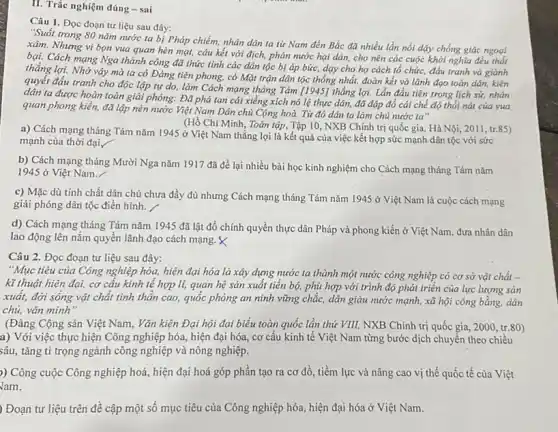 H. Trắc nghiệm đúng - sai
Câu 1. Đọc đoạn tư liệu sau đây:
"Suốt trong 80 nǎm nước ta bị Pháp chiếm, nhân dân ta từ Nam đến Bắc đã nhiều lần nổi dậy chống giặc ngoại
xâm. Nhưng vì bọn vua quan hèn mạt,câu kết với địch,phản nước hại dân,cho nên các cuộc khởi nghĩa đều thất
bại. Cách mạng Nga thành công đã thức tinh các dân tộc bị áp bức, dạy cho họ cách tổ chức, đấu tranh và giành
thẳng lợi. Nhờ vậy mà ta có Đảng tiên phong, có Mặt trận dân tộc thống nhất, đoàn kết và lãnh đạo toàn dân,kiên
quyết đấu tranh cho độc lập tự do.làm Cách mạng tháng Tám [1945] thắng lợi.Lần đầu tiên trong lịch sử, nhân
dân ta được hoàn toàn giải phóng: Đã phá tan cái xiềng xích nô lệ thực dân, đã đập đổ cái chế độ thổi nát của vua
quan phong kiến, đã lập nên nước Việt Nam Dân chủ Cộng hoà. Từ đó dân ta làm chủ nước ta"
a) Cách mạng tháng Tám nǎm 1945 ở Việt Nam thắng lợi là kết quả của việc kết hợp sức mạnh dân tộc với sức
(Hồ Chí Minh, Toàn tập, Tập 10, NXB Chính trị quốc gia,Hà Nội, 2011, tr 85)
mạnh của thời đại,
b) Cách mạng tháng Mười Nga nǎm 1917 đã để lại nhiều bài học kinh nghiệm cho Cách mạng tháng Tám nǎm
1945 ở Việt Nam.
c) Mặc dù tính chất dân chủ chưa đầy đủ nhưng Cách mạng tháng Tám nǎm 1945 ở Việt Nam là cuộc cách mạng
giải phóng dân tộc điển hình.
d) Cách mạng tháng Tám nǎm 1945 đã lật đổ chính quyền thực dân Pháp và phong kiến ở Việt Nam, đưa nhân dân
lao động lên nắm quyền lãnh đạo cách mạng. X
Câu 2. Đọc đoạn tư liệu sau đây:
"Mục tiêu của Công nghiệp hóa, hiện đại hóa là xảy dựng nước ta thành một nước công nghiệp có cơ sở vật chất -
kĩ thuật hiện đại,cơ cấu kinh tế hợp lí, quan hệ sản xuất tiến bộ,phù hợp với trình độ phát triển của lực lượng sản
xuất, đời sống vật chất tinh thần cao,quốc phòng an ninh vững chắc, dân giàu nước mạnh, xã hội công bằng, dân
chủ, vǎn minh"
(Đảng Cộng sản Việt Nam , Vǎn kiện Đại hội đại biểu toàn quốc lần thứ VIII, NXB Chính trị quốc gia,2000, tr.80)
a) Với việc thực hiện Công nghiệp hóa,hiện đại hóa, cơ cấu kinh tế Việt Nam từng bước dịch chuyển theo chiều
sâu, tǎng tỉ trọng ngành công nghiệp và nông nghiệp.
)) Công cuộc Công nghiệp hoá, hiện đại hoá góp phần tạo ra cơ đồ, tiềm lực và nâng cao vị thế quốc tế của Việt
Jam.
) Đoạn tư liệu trên đề cập một số mục tiêu của Công nghiệp hóa, hiện đại hóa ở Việt Nam.