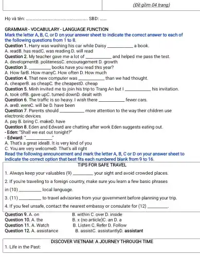 Họ và tên: __ SBD: .......
GRAMMAR - VOCABULARY - LANGUAGE FUNCTION
Mark the letter A , B, C, or D on your answer sheet to indicate the correct answer to each of
the following questions from 1 to 8.
Question 1. Harry was washing his car while Daisy __ a book.
A. readB. has readC . was reading D. will read
Question 2. My teacher gave me a lot of __ and helped me pass the test.
A. developmentB . politenessC encouragement D.growth
Question 3. __ books have you read this year?
A. How farB. How manyC. How often D . How much
Question 4. That new computer was __ than we had thought.
A. cheaperB. as cheapC. the cheapestD. cheap
Question 5. Minh invited me to join his trip to Trang An but I __ his invitation.
A. took offB. gave upC. turned downD dealt with
Question 6. The traffic is so heavy.I wish there __ fewer cars.
A. areB. wereC. will be D. have been
Question 7. Parents should __ more attention to the way their children use
electronic devices.
A. pay B. bring C. makeD. have
Question 8. Eden and Edward are chatting after work Eden suggests eating out.
-Eden: "Shall we eat out tonight?"
II
- Edward: " __
A. That's a great ideaB. It is very kind of you
C. You are very welcomeD. That's all right
Read the following announcement and mark the letter A , B, C or D on your answer sheet to
indicate the correct option that best fits each numbered blank from 9 to 16.
TIPS FOR SAFE TRAVEL
1. Always keep your valuables (9) __ your sight and avoid crowded places.
2. If you're traveling to a foreign country,make sure you learn a few basic phrases
in (10) __ local language.
3. (11) __ to travel advisories from your government before planning your trip.
4. If you feel unsafe , contact the nearest embassy or consulate for (12) __
Question 9. A. on
B. within C. over D. inside
Question 10. A. the
B. x (no article)C.an D. a
Question 11. A . Watch
B. Listen C. Refer D. Follow
Question 12. A .assistance
B. assistC assistantlyD . assistant
DISCOVER VIETNAM: A JOURNEY THROUGH TIME
1. Life in the Past: