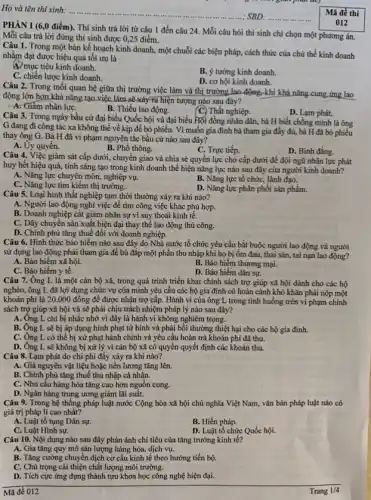 Họ và tên thí sinh: .........
 SBD.
Mã đề thi
PHÀN I (6,0 điểm). Thí sinh trả lời từ câu 1 đến câu 24. Mỗi câu hỏi thí sinh chỉ chọn một phương án.
Mỗi câu trả lời đúng thí sinh được 0,25 điểm.
012
Câu 1. Trong một bản kế hoạch kinh doanh , một chuỗi các biện pháp, cách thức của chủ thể kinh doanh
nhằm đạt được hiệu quả tối ưu là
47 mục tiêu kinh doanh.
B. ý tưởng kinh doanh.
C. chiến lược kinh doanh.
D. cơ hội kinh doanh.
Câu 2. Trong mối quan hệ giữa thị trường việc làm và thị trường lao động,khi khả nǎng cung ứng lao
động lớn hơn khả nǎng tạo việc làm sẽ xảy-ra hiện tượng nào sau đây?
A. Giảm nhân lựC.
B. Thiếu lao động.
(C) Thất nghiệp.
D. Lạm phát.
Câu 3. Trong ngày bầu cử đại biểu Quốc hội và đại biểu Hội đồng nhân dân,bà H biết chồng mình là ông
G đang đi công tác xa không thể về kịp để bỏ phiếu.Vì muốn gia đình bà tham gia đầy đủ, bà H đã bỏ phiếu
thay ông G. Bà H đã vi phạm nguyên tắc bầu cử nào sau đây?
A. Ủy quyền.
B. Phổ thông.
C. Trực tiếp.
D. Bình đẳng.
Câu 4. Việc giám sát cấp dưới, chuyển giao và chia sẻ quyền lực cho cấp dưới để đội ngũ nhân lực phát
huy hết hiệu quả,tính sáng tạo trong kinh doanh thể hiện nǎng lực nào sau đây của người kinh doanh?
A. Nǎng lực chuyên môn, nghiệp vụ.
B. Nǎng lực tổ chức,lãnh đạo.
C. Nǎng lực tìm kiếm thị trường.
D. Nǎng lực phân phối sản phẩm.
Câu 5. Loại hình thất nghiệp tạm thời thường xảy ra khi nào?
A. Người lao động nghi việc để tìm công việc khác phù hợp.
B. Doanh nghiệp cắt giảm nhân sự vì suy thoái kinh tế.
C. Dây chuyền sản xuất hiện đại thay thể lao động thủ công.
D. Chính phủ tǎng thuế đôi với doanh nghiệp.
Câu 6. Hình thức bảo hiểm nào sau đây do Nhà nước tổ chức yêu cầu bắt buộc người lao động và người
sử dụng lao động phải tham gia để bù đắp một phần thu nhập khi họ bị ốm đau, thai sản, tai nạn lao động?
A. Bảo hiểm xã hội.
B. Bảo hiểm thương mại.
C. Bảo hiểm y tế.
D. Bảo hiếm dân sự.
Câu 7. Ông L là một cán bộ xã, trong quá trình triển khai chính sách trợ giúp xã hội dành cho các hộ
nghèo, ông L đã lợi dụng chức vụ của mình yêu cầu các hộ gia đình có hoàn cảnh khó khǎn phải nộp một
khoản phí là 20.000 đồng đề được nhận trợ cấp. Hành vi của ông L trong tình huống trên vi phạm chính
sách trợ giúp xã hội và sẽ phải chịu trách nhiệm pháp lý nào sau đây?
A. Ông L chi bị nhắc nhở vì đây là hành vi không nghiêm trọng.
B. Ông L sẽ bị áp dụng hình phạt tử hình và phải bồi thường thiệt hại cho các hộ gia đình.
C. Ông L có thể bị xử phạt hành chính và yêu cầu hoàn trả khoản phí đã thu.
D. Ông L sẽ không bị xử lý vì cán bộ xã có quyền quyết định các khoản thu.
Câu 8. Lạm phát do chi phí đấy xảy ra khi nào?
A. Giá nguyên vật liệu hoặc tiền lương tǎng lên.
B. Chính phủ tǎng thuế thu nhập cá nhân.
C. Nhu cầu hàng hóa tǎng cao hơn nguồn cung.
D. Ngân hàng trung ương giảm lãi suất.
Câu 9. Trong hệ thống pháp luật nước Cộng hòa xã hội chủ nghĩa Việt Nam, vǎn bản pháp luật nào có
giá trị pháp lí cao nhất?
A. Luật tố tụng Dân sự.
B. Hiến pháp.
C. Luật Hình sự.
D. Luật tổ chức Quốc hội.
Câu 10. Nội dung nào sau đây phản ánh chỉ tiêu của tǎng trưởng kinh tế?
A. Gia tǎng quy mô sản lượng hàng hóa,dịch vụ.
B. Tǎng cường chuyển dịch cơ cấu kinh tế theo hướng tiến bộ.
C. Chú trọng cái thiện chất lượng môi trường.
D. Tích cực ứng dụng thành tựu khoa học công nghệ hiện đại.
Mã đề 012
Trang 1/4