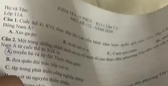 Họ và Tên:
Lớp 11A
11
1. Cuối thế ki XVI, thực dân Hà Lan tiến hành xâm lượng quốc gia nào a. -
D. mas
Đông Nam Á?
A. Xin-ga-po.
Câu 2. Một trong những chinh sách
B
ln-40-ne-x_(1)-a
C. Campurent
Nam Á từ cuối thế kỉ XIX là
A. truyền bá và áp đặt Thiên chúa giáo
B. đưa quân đội trực tiếp cai trị.
C. tập trung phát triển công nghiệp nặng.
n- vét tài nguyên thiên nhiên.