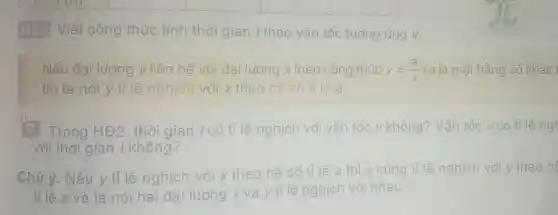 HĐ2 Viết công thức tính thời gian t theo vận tốc tương ứng v.
Nếu đại lượng y liên hệ với đai lượng x theo công thức y=(a)/(x) (a là một hằng số khác
thì ta nói y tỉ lệ nghịch với x theo hệ số tỉ lệ a.
Trong HĐ2. thời gian tcó tỉ lệ nghịch với vận tốc v không? Vận tốc v có tỉ lệngh
với thời gian t không?
Chú ý. Nếu y tỉ lệ nghịch với x theo hệ số tỉ lệ a thì x cũng tỉ lệ nghịch với y theo he
tỉ lệ a và ta nói hai đại lượng x và y tỉ lệ nghịch với nhau.