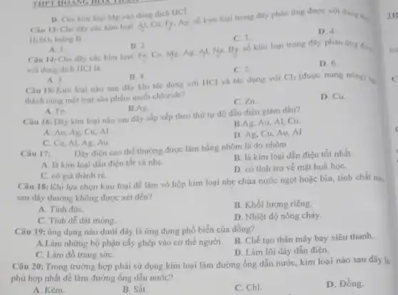 H_(2)SO_(4) loãng là
D. 4.
C. 3.
D. Cho kim loại Mg vào dung dịch HCI.
Câu 13: Cho day các kim loại: Al.Cu, Fe, Ag. số kim loại trong dãy phản ứng được với dung
A. 1. Câu 14: Cho dãy các kim loại: Fe Cu, Mg. Ag, Al.Na, Bg. số kim loại trong dãy phản ứng dury.
B. 2
với dung dịch HCl là
D. 6.
C. 5.
A. 3.
Câu 15: Kim loại nào sau đây khi tác dụng với HCl và tác dụng với
B. 4.
Cl_(2) (được nung nóng) tự
thành cùng một loại sản phẩm muối chloride?
D. Cu.
C. Zn.
A. Fe.
B.Ag.
Câu 16: Dãy kim loại nào sau đây sắp xếp theo thứ tự độ dẫn điện giảm dần?
B.Ag, Au, Al Cu.
A. Au, Ag, Cu Al.
D. Ag, Cu, Au . Al
C. Cu, Al, Ag Au.
Câu 17:
Dây điện cao thế thường được làm bằng nhôm là do nhôm
A. là kim loại dẫn điện tốt và nhẹ.
B. là kim loại dẫn điện tốt nhất.
C. có giá thành rẻ.
D. có tính trơ về mặt hoá họC.
Câu 18: Khi lựa chọn kim loại để làm vỏ hộp kim loại nhẹ chứa nước ngọt hoặc bia, tính chất nào
sau đây thường không được xét đến?
A. Tinh độC.
B. Khối lượng riêng
C. Tính dễ dát móng.
D. Nhiệt độ nóng chảy.
Câu 19: ứng dụng nào dưới đây là ứng dụng phổ biến của đồng?
B. Chế tạo thân máy bay siêu thanh.
A.Làm những bộ phận cấy ghép vào cơ thế người.
D. Làm lõi dây dẫn điện.
C. Làm đô trang sứC.
Câu 20: Trong trường hợp phải sử dụng kim loại làm đường ống dẫn nước, kim loại nào sau đây là
phù hợp nhất để làm đường ống dẫn nước?
D. Đồng.
A. Kẽm.
B. Sắt.	C. Chì.
TH
to
C
(